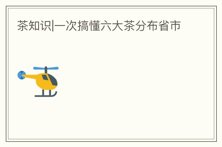 茶知识|一次搞懂六大茶分布省市