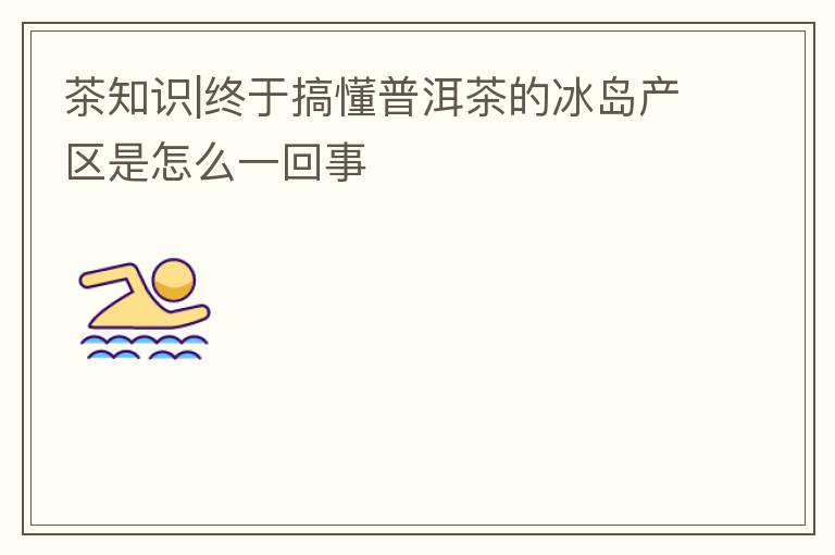 茶知识|终于搞懂普洱茶的冰岛产区是怎么一回事